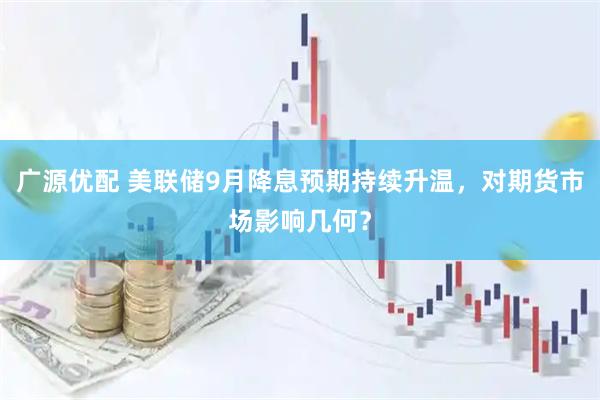 广源优配 美联储9月降息预期持续升温，对期货市场影响几何？