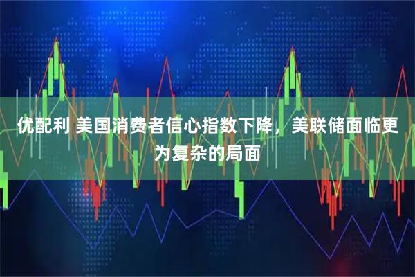 优配利 美国消费者信心指数下降，美联储面临更为复杂的局面