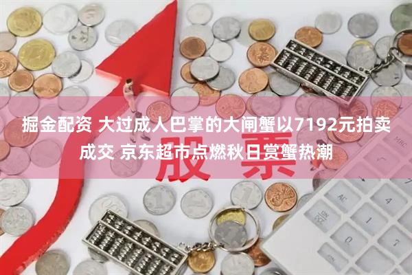 掘金配资 大过成人巴掌的大闸蟹以7192元拍卖成交 京东超市点燃秋日赏蟹热潮