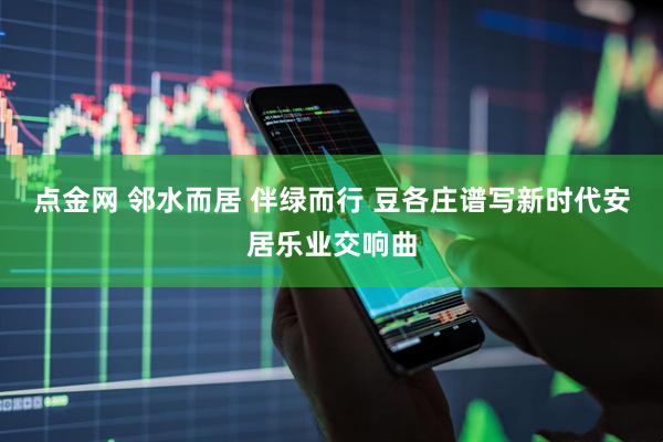 点金网 邻水而居 伴绿而行 豆各庄谱写新时代安居乐业交响曲