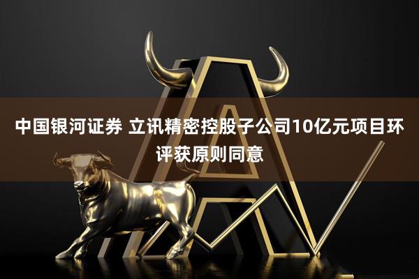 中国银河证券 立讯精密控股子公司10亿元项目环评获原则同意