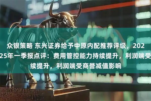 众银策略 东兴证券给予中原内配推荐评级，2024年年报及2025年一季报点评：费用管控能力持续提升，利润端受商誉减值影响