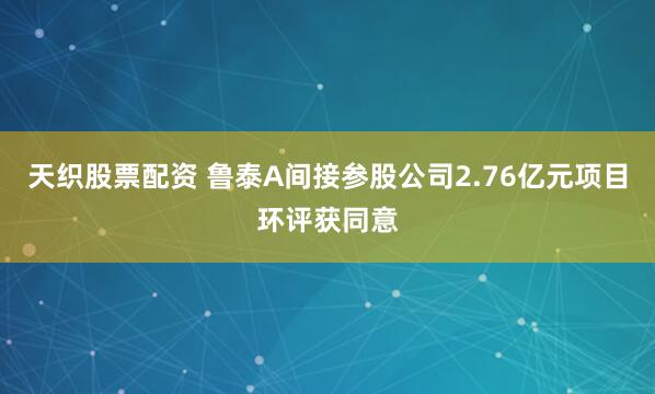 天织股票配资 鲁泰A间接参股公司2.76亿元项目环评获同意