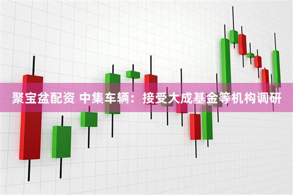 聚宝盆配资 中集车辆：接受大成基金等机构调研