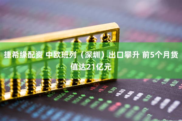 捷希缘配资 中欧班列（深圳）出口攀升 前5个月货值达21亿元