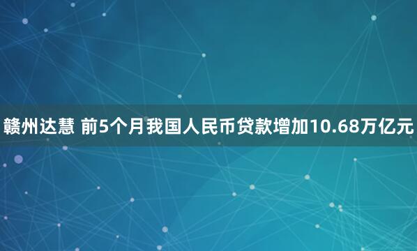 赣州达慧 前5个月我国人民币贷款增加10.68万亿元