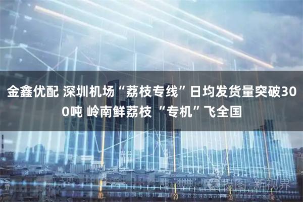 金鑫优配 深圳机场“荔枝专线”日均发货量突破300吨 岭南鲜荔枝 “专机”飞全国