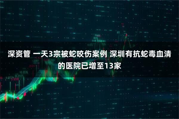 深资管 一天3宗被蛇咬伤案例 深圳有抗蛇毒血清的医院已增至13家