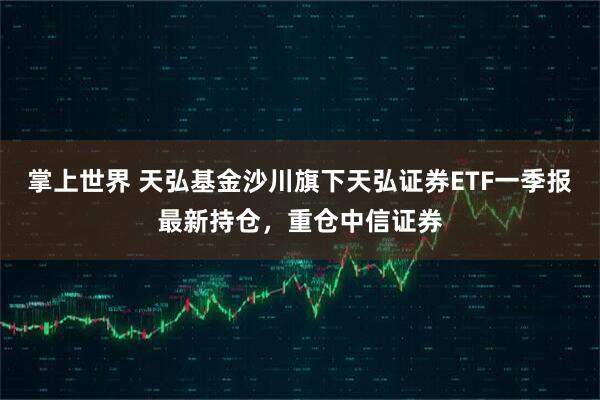 掌上世界 天弘基金沙川旗下天弘证券ETF一季报最新持仓，重仓中信证券