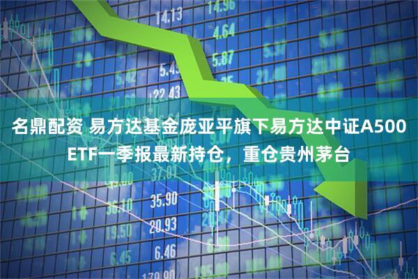 名鼎配资 易方达基金庞亚平旗下易方达中证A500ETF一季报最新持仓，重仓贵州茅台