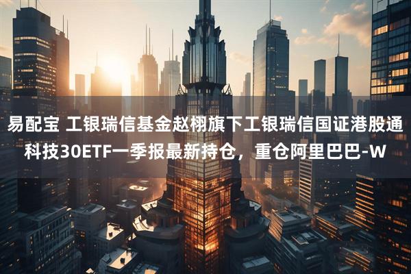 易配宝 工银瑞信基金赵栩旗下工银瑞信国证港股通科技30ETF一季报最新持仓，重仓阿里巴巴-W