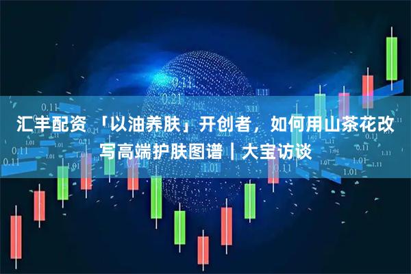 汇丰配资 「以油养肤」开创者，如何用山茶花改写高端护肤图谱｜大宝访谈