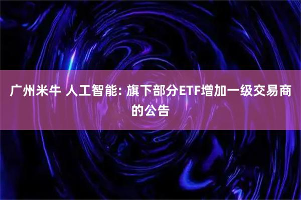 广州米牛 人工智能: 旗下部分ETF增加一级交易商的公告