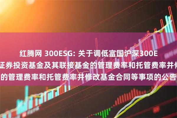 红腾网 300ESG: 关于调低富国沪深300ESG基准交易型开放式指数证券投资基金及其联接基金的管理费率和托管费率并修改基金合同等事项的公告