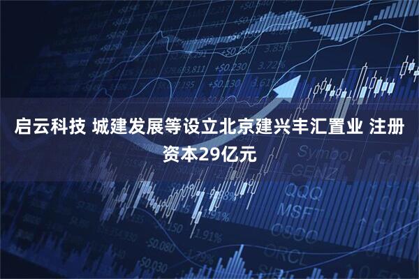 启云科技 城建发展等设立北京建兴丰汇置业 注册资本29亿元