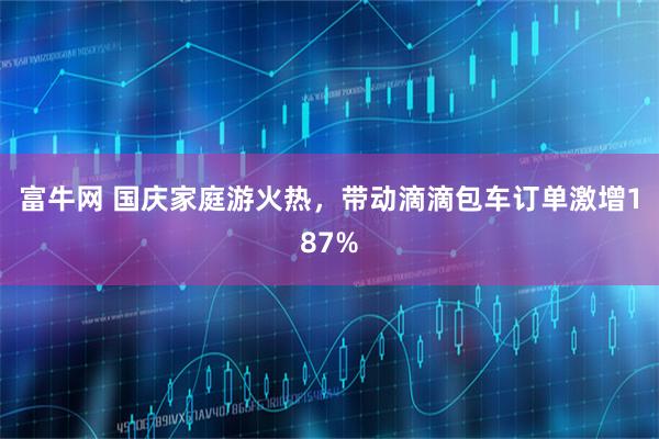 富牛网 国庆家庭游火热，带动滴滴包车订单激增187%