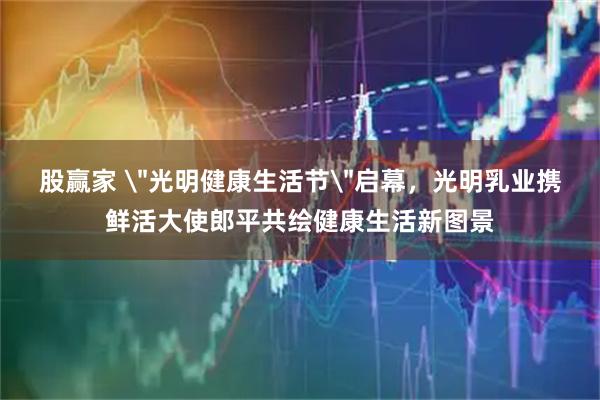 股赢家 ＂光明健康生活节＂启幕，光明乳业携鲜活大使郎平共绘健康生活新图景