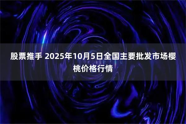 股票推手 2025年10月5日全国主要批发市场樱桃价格行情