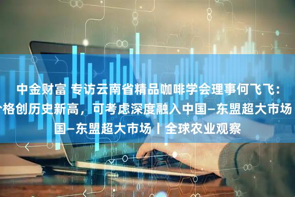 中金财富 专访云南省精品咖啡学会理事何飞飞：今年云南咖啡价格创历史新高，可考虑深度融入中国—东盟超大市场丨全球农业观察