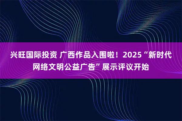 兴旺国际投资 广西作品入围啦！2025“新时代网络文明公益广告”展示评议开始