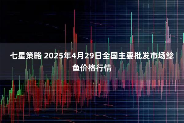 七星策略 2025年4月29日全国主要批发市场鲶鱼价格行情