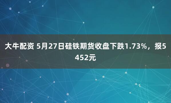 大牛配资 5月27日硅铁期货收盘下跌1.73%，报5452元