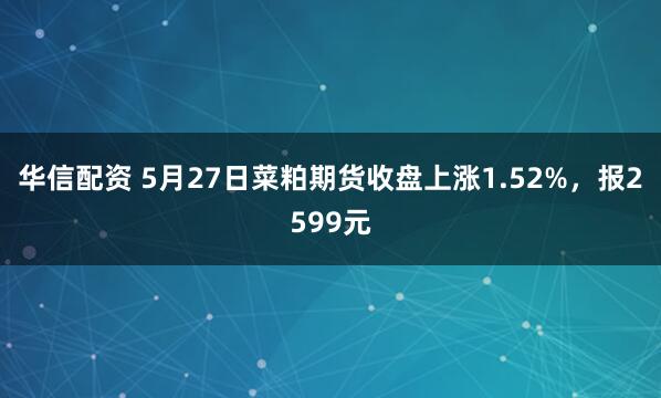 华信配资 5月27日菜粕期货收盘上涨1.52%，报2599元