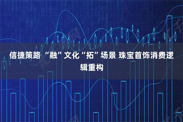 信捷策路 “融”文化“拓”场景 珠宝首饰消费逻辑重构