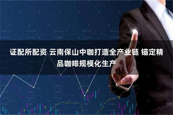 证配所配资 云南保山中咖打造全产业链 锚定精品咖啡规模化生产