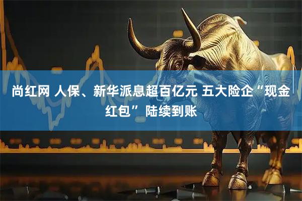 尚红网 人保、新华派息超百亿元 五大险企“现金红包” 陆续到账
