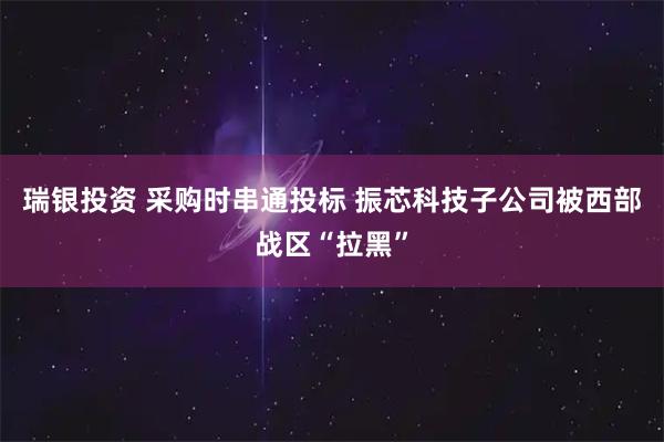 瑞银投资 采购时串通投标 振芯科技子公司被西部战区“拉黑”