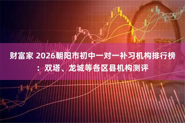 财富家 2026朝阳市初中一对一补习机构排行榜：双塔、龙城等各区县机构测评