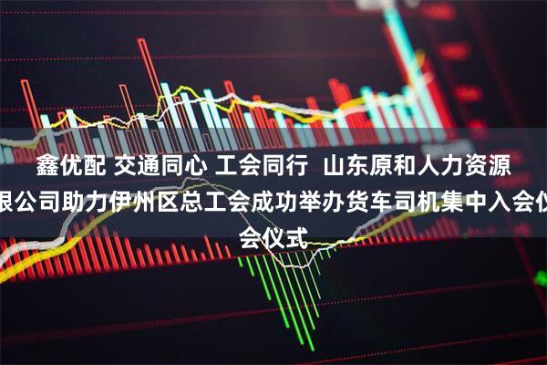 鑫优配 交通同心 工会同行  山东原和人力资源有限公司助力伊州区总工会成功举办货车司机集中入会仪式