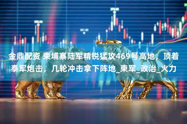 金鼎配资 柬埔寨陆军精锐猛攻469号高地，顶着泰军炮击，几轮冲击拿下阵地_柬军_政治_火力