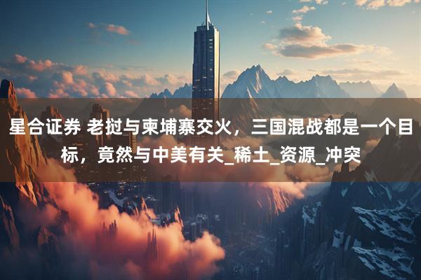 星合证券 老挝与柬埔寨交火，三国混战都是一个目标，竟然与中美有关_稀土_资源_冲突