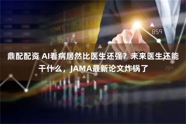 鼎配配资 AI看病居然比医生还强？未来医生还能干什么，JAMA最新论文炸锅了